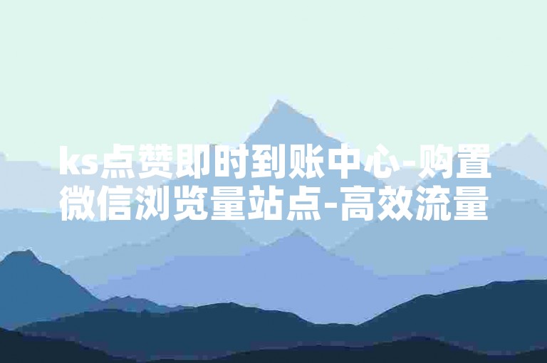 ks点赞即时到账中心-购置微信浏览量站点-高效流量助推广