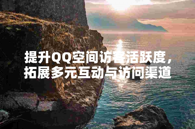 提升QQ空间访客活跃度，拓展多元互动与访问渠道