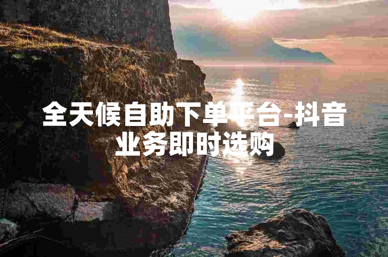 全天候自助下单平台-抖音业务即时选购