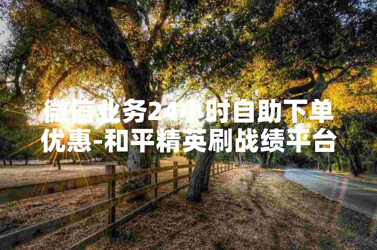 微信业务24小时自助下单优惠-和平精英刷战绩平台-微信头像1元50个-淘宝无限砍价神器--