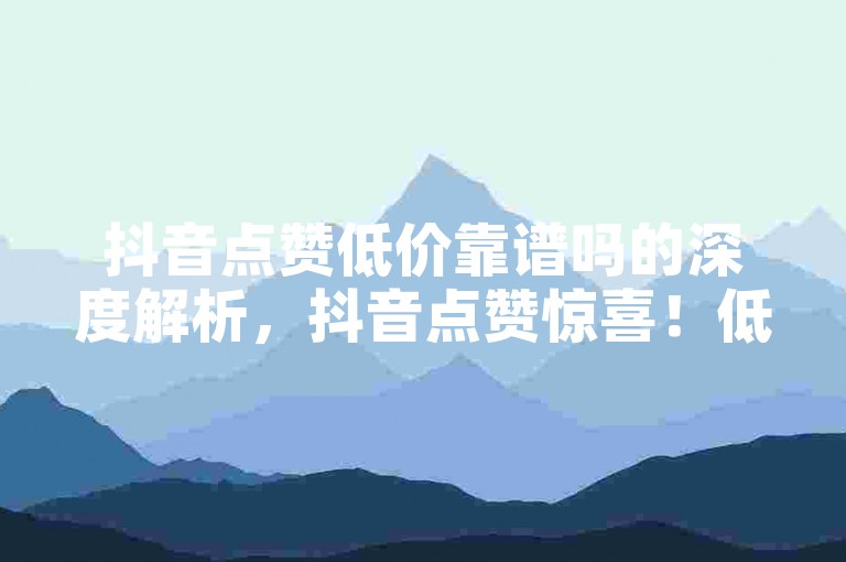抖音点赞低价靠谱吗的深度解析，抖音点赞惊喜！低价位是真的吗？！2025必看-