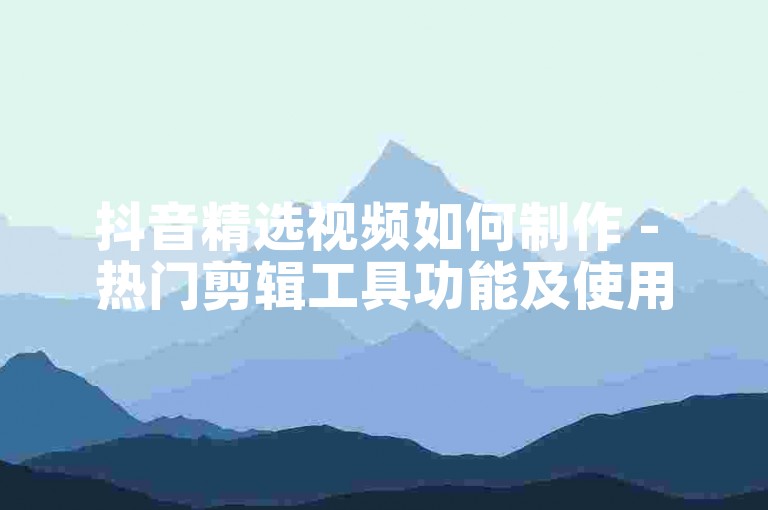 抖音精选视频如何制作 - 热门剪辑工具功能及使用体验分享