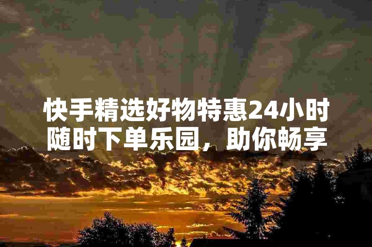 快手精选好物特惠24小时随时下单乐园，助你畅享购物返佣福利