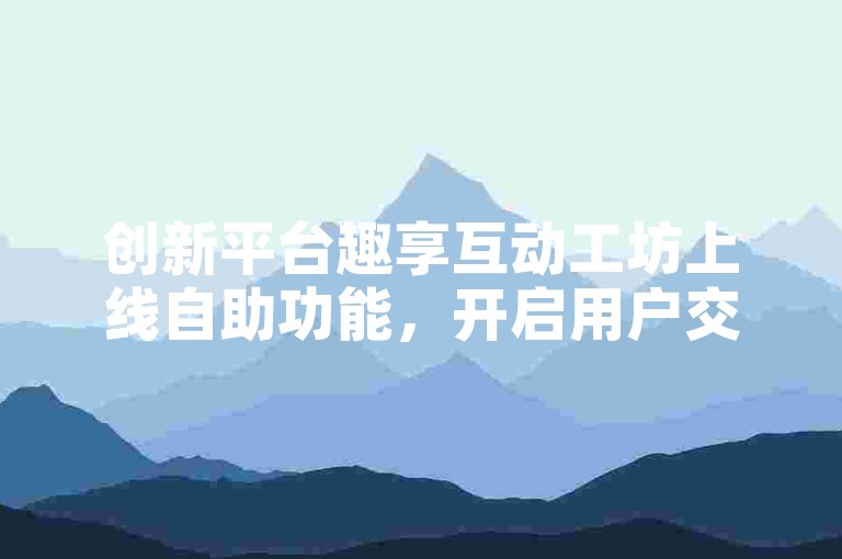 创新平台趣享互动工坊上线自助功能，开启用户交流新篇