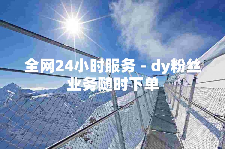 全网24小时服务 - dy粉丝业务随时下单