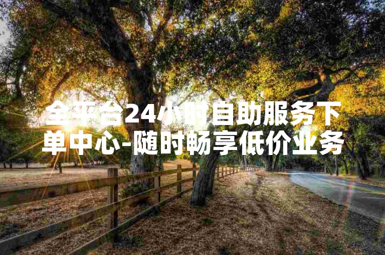 全平台24小时自助服务下单中心-随时畅享低价业务-快手点赞自助速达-微博评论自助下单