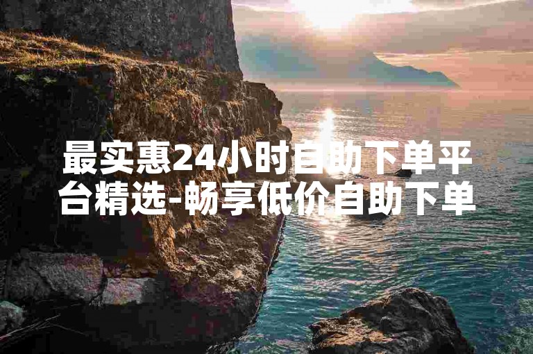 最实惠24小时自助下单平台精选-畅享低价自助下单工具推荐