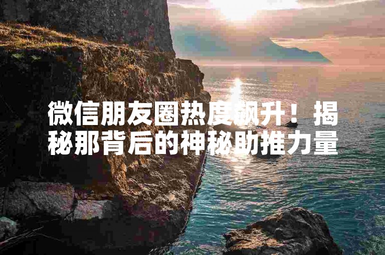 微信朋友圈热度飙升！揭秘那背后的神秘助推力量！