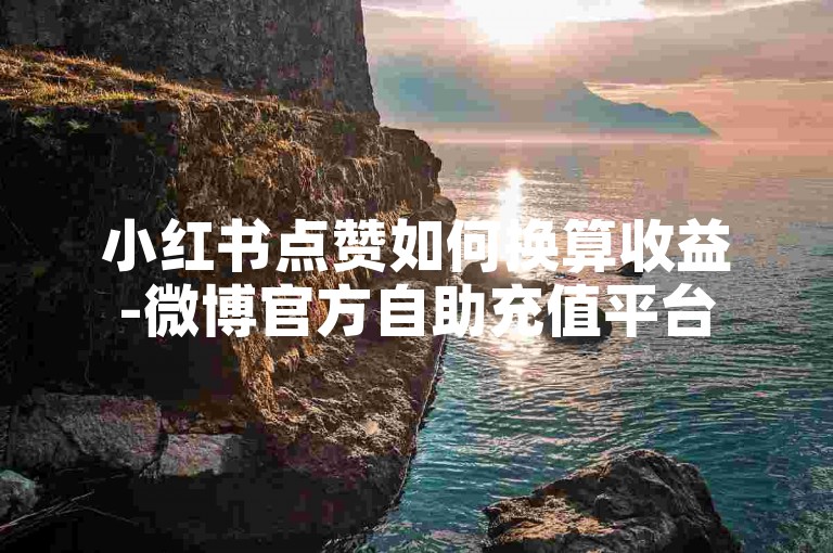 小红书点赞如何换算收益-微博官方自助充值平台