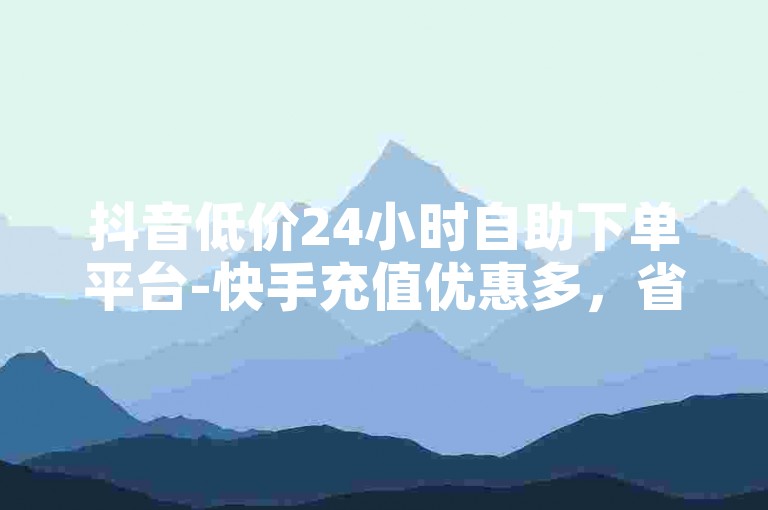 抖音低价24小时自助下单平台-快手充值优惠多，省心省时又省钱！-微利平台也疯狂