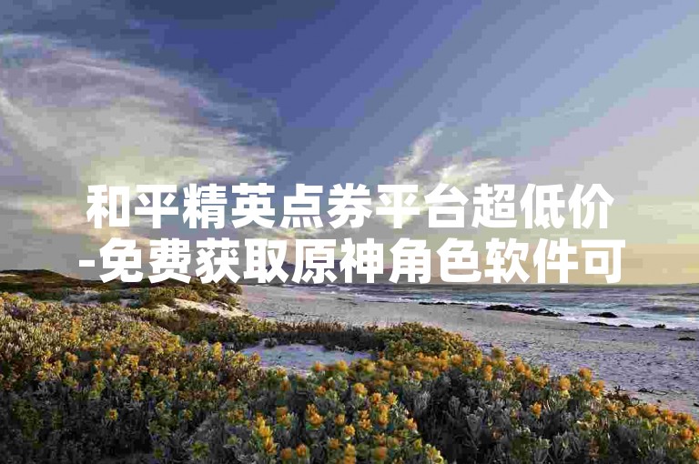和平精英点券平台超低价-免费获取原神角色软件可信吗
