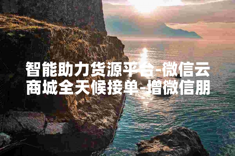 智能助力货源平台-微信云商城全天候接单-增微信朋友圈点赞-全平台业务办理