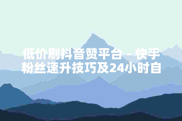 低价刷抖音赞平台 - 快手粉丝速升技巧及24小时自助下单优惠服务
