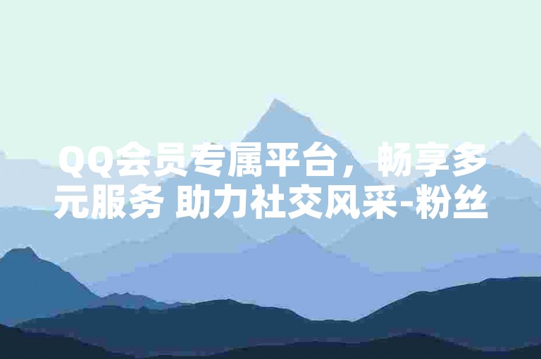 QQ会员专属平台，畅享多元服务 助力社交风采-粉丝互动天地-点赞评论之家