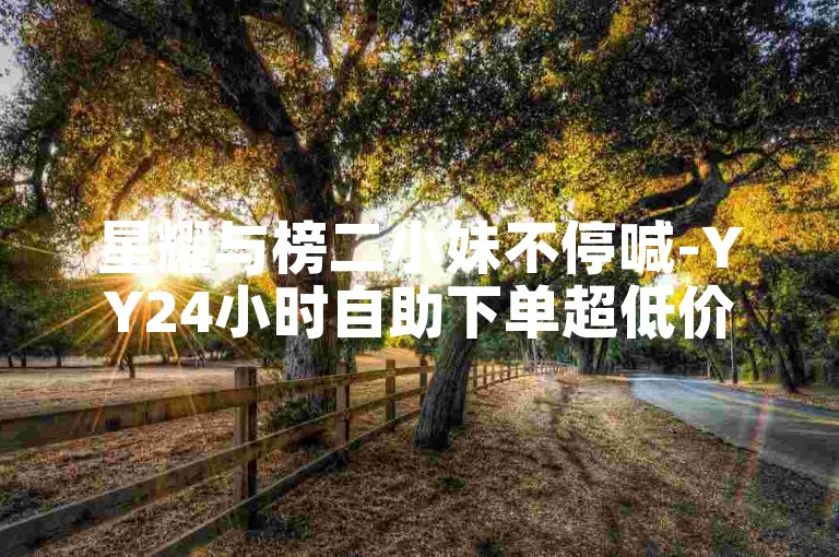 星耀与榜二小妹不停喊-YY24小时自助下单超低价-抖音点赞评论量网站下单0.01自助蓝天家居装饰-Y币直充--