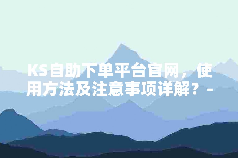 KS自助下单平台官网，使用方法及注意事项详解？-快手业务网站