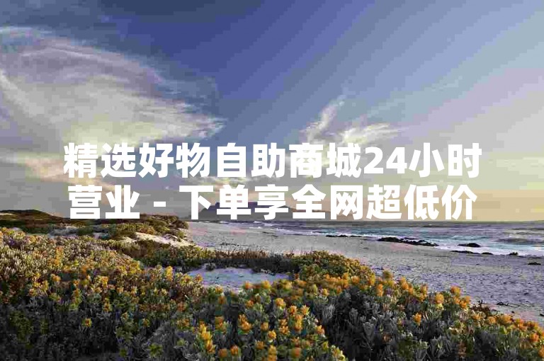 精选好物自助商城24小时营业 - 下单享全网超低价优惠-