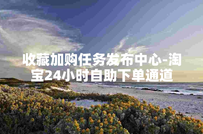 收藏加购任务发布中心-淘宝24小时自助下单通道