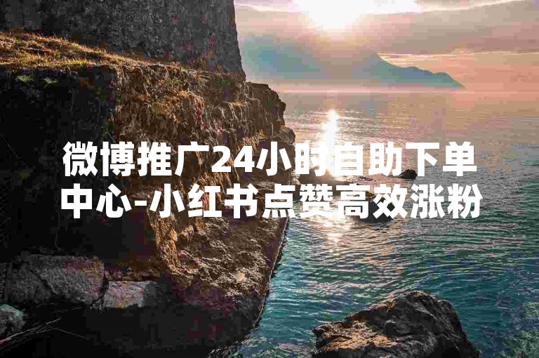 微博推广24小时自助下单中心-小红书点赞高效涨粉