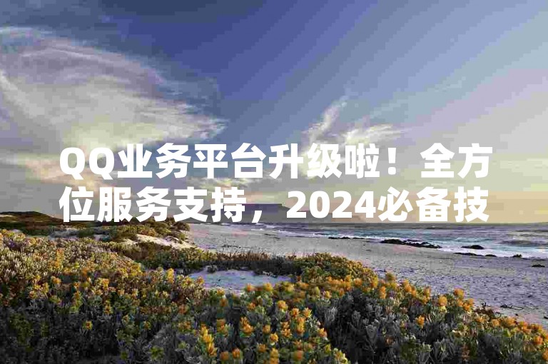 QQ业务平台升级啦！全方位服务支持，2024必备技巧