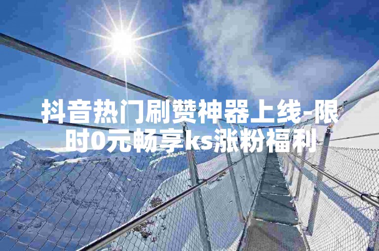 抖音热门刷赞神器上线-限时0元畅享ks涨粉福利