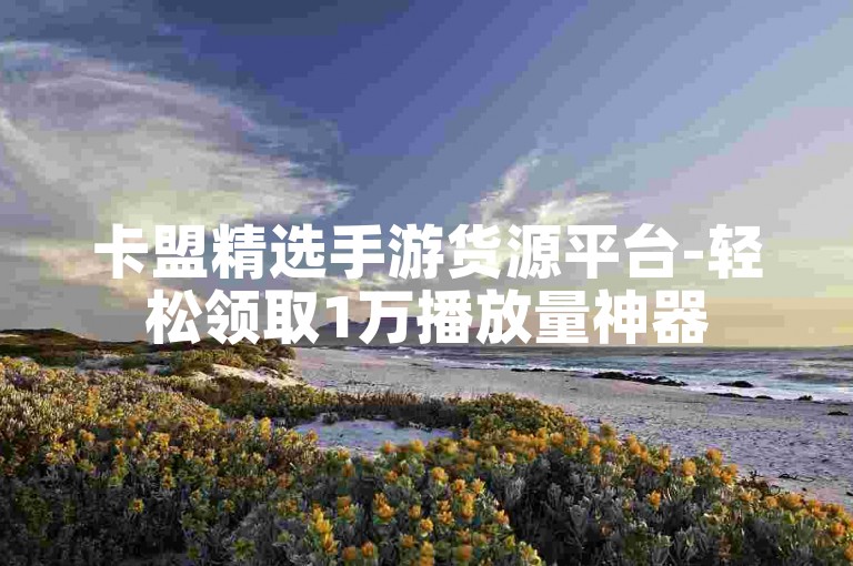 卡盟精选手游货源平台-轻松领取1万播放量神器