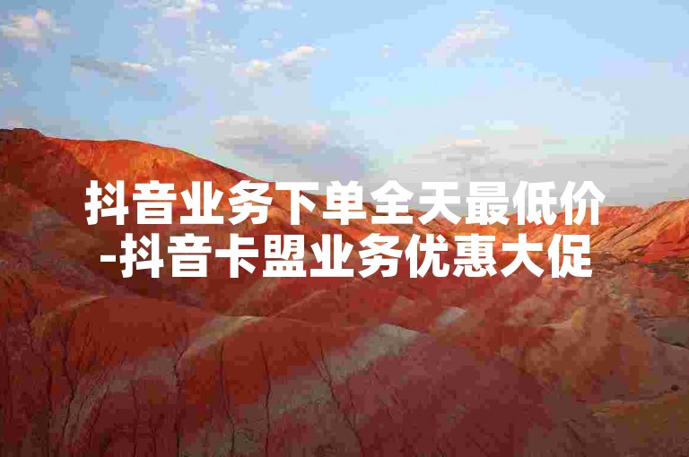 抖音业务下单全天最低价-抖音卡盟业务优惠大促