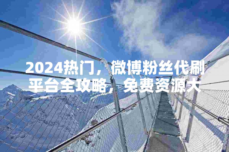 2024热门，微博粉丝代刷平台全攻略，免费资源大揭秘