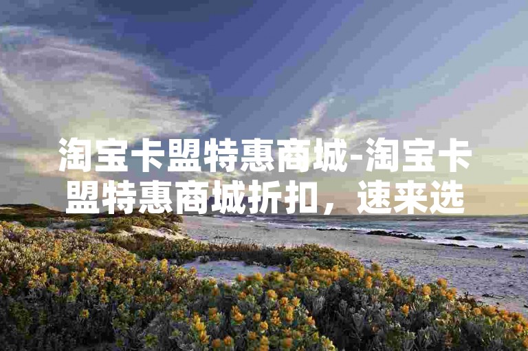 淘宝卡盟特惠商城-淘宝卡盟特惠商城折扣，速来选购!