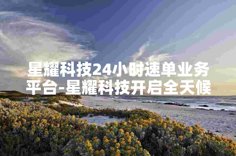 星耀科技24小时速单业务平台-星耀科技开启全天候速单业务平台服务-优惠下单平台业务-ks24小时下单平台用户惊人揭秘