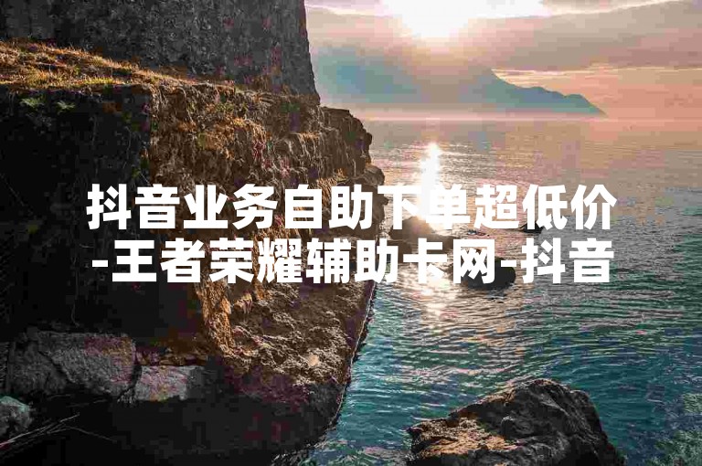 抖音业务自助下单超低价-王者荣耀辅助卡网-抖音粉丝快速涨粉平台-抖音秒赞自助官网