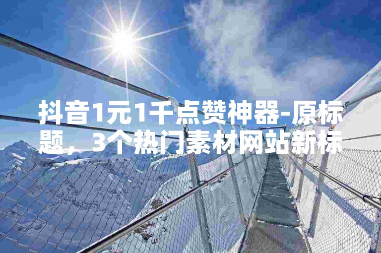 抖音1元1千点赞神器-原标题，3个热门素材网站新标题，优质素材平台精选