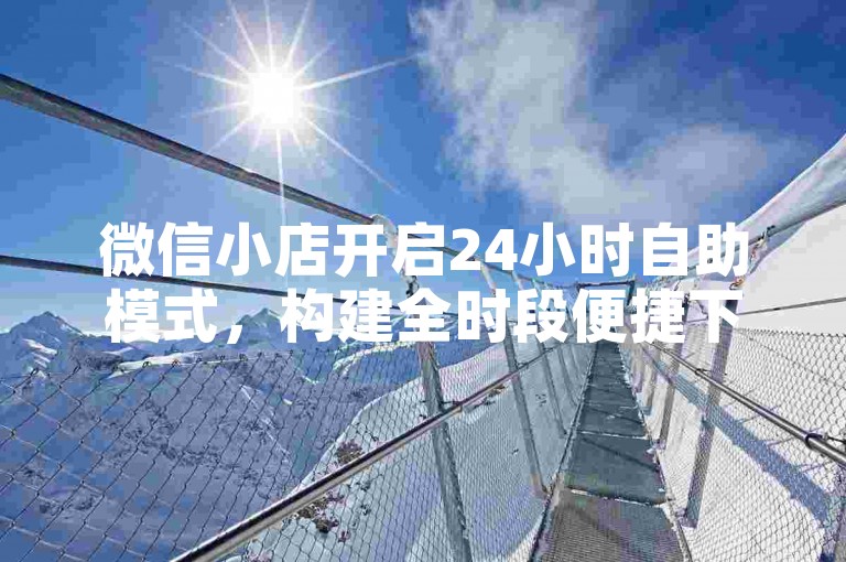 微信小店开启24小时自助模式，构建全时段便捷下单站点
