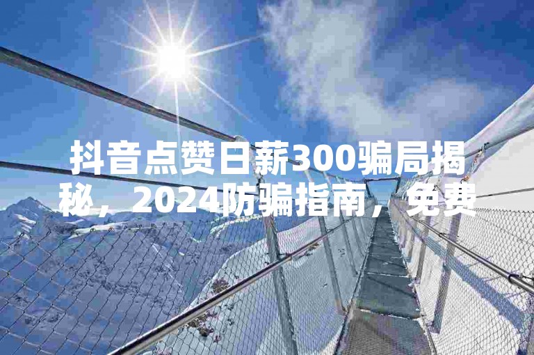 抖音点赞日薪300骗局揭秘，2024防骗指南，免费涨赞攻略！