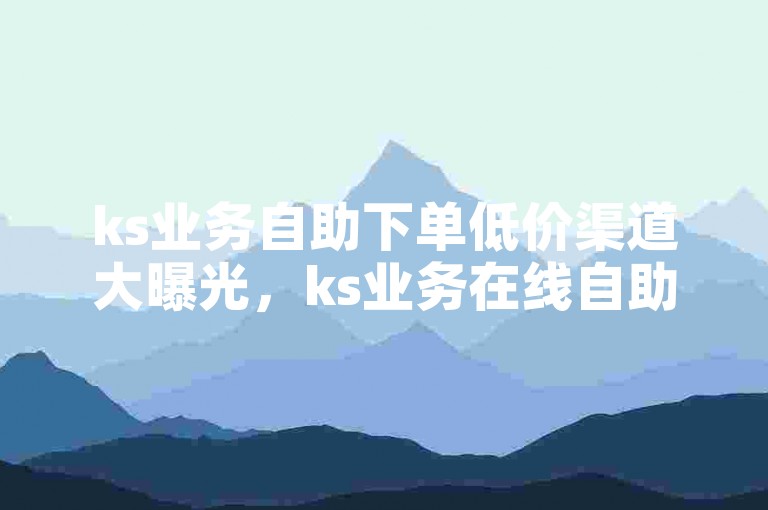 ks业务自助下单低价渠道大曝光，ks业务在线自助下单，实惠便捷速抢购！2024必备