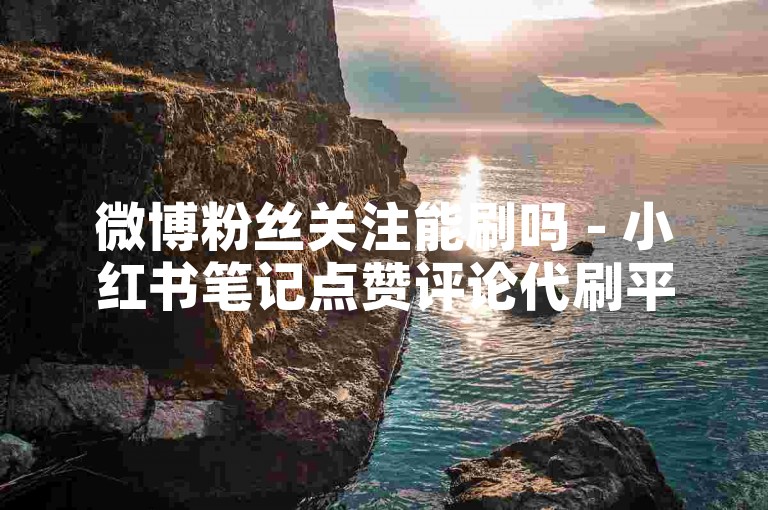 微博粉丝关注能刷吗 - 小红书笔记点赞评论代刷平台