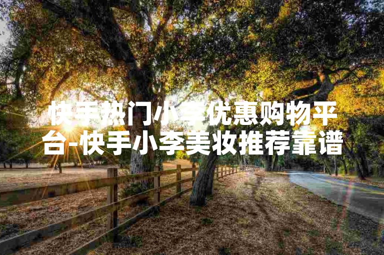 快手热门小李优惠购物平台-快手小李美妆推荐靠谱吗